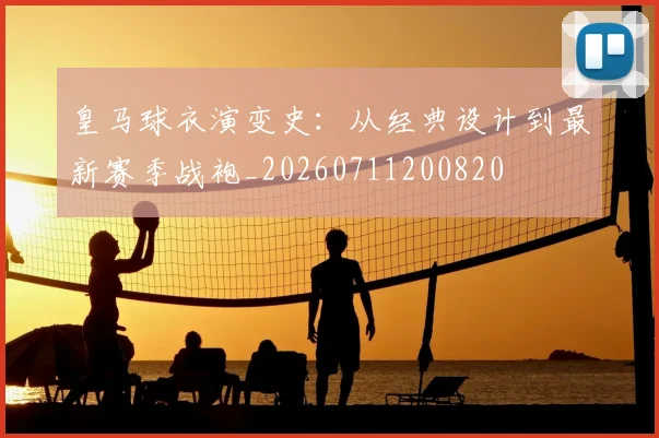 皇马球衣演变史：从经典设计到最新赛季战袍_20260711200820